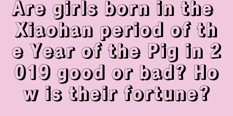 Are girls born in the Xiaohan period of the Year of the Pig in 2019 good or bad? How is their fortune?