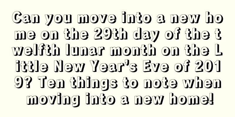 Can you move into a new home on the 29th day of the twelfth lunar month on the Little New Year’s Eve of 2019? Ten things to note when moving into a new home!
