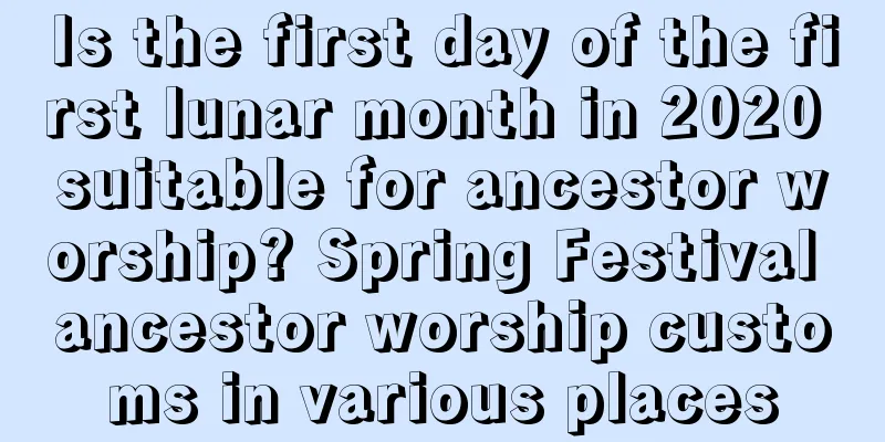 Is the first day of the first lunar month in 2020 suitable for ancestor worship? Spring Festival ancestor worship customs in various places