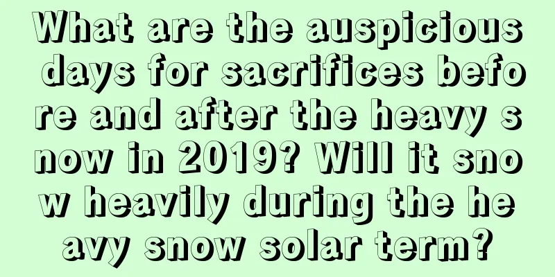 What are the auspicious days for sacrifices before and after the heavy snow in 2019? Will it snow heavily during the heavy snow solar term?