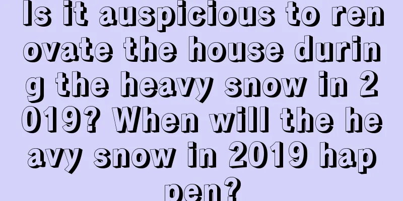 Is it auspicious to renovate the house during the heavy snow in 2019? When will the heavy snow in 2019 happen?