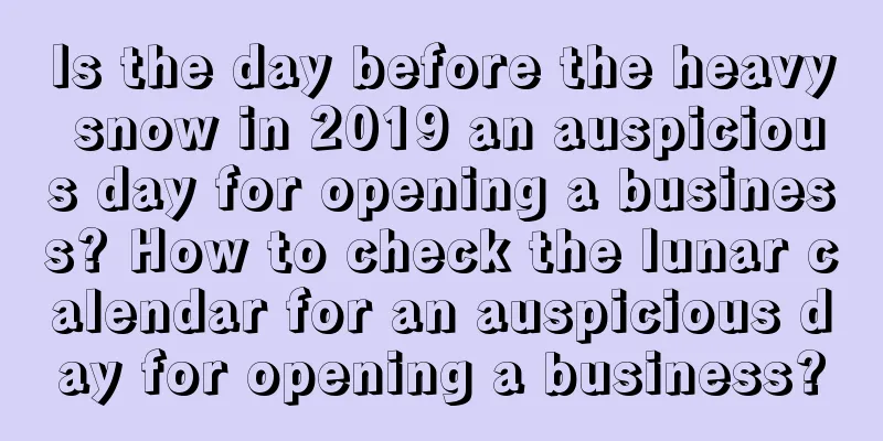 Is the day before the heavy snow in 2019 an auspicious day for opening a business? How to check the lunar calendar for an auspicious day for opening a business?
