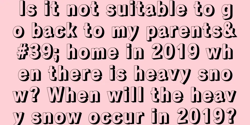 Is it not suitable to go back to my parents' home in 2019 when there is heavy snow? When will the heavy snow occur in 2019?