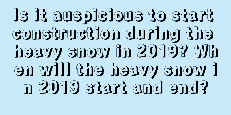 Is it auspicious to start construction during the heavy snow in 2019? When will the heavy snow in 2019 start and end?