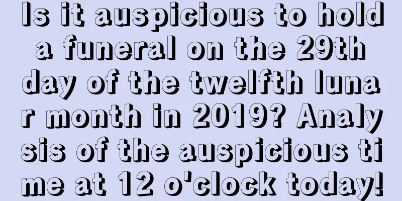 Is it auspicious to hold a funeral on the 29th day of the twelfth lunar month in 2019? Analysis of the auspicious time at 12 o'clock today!