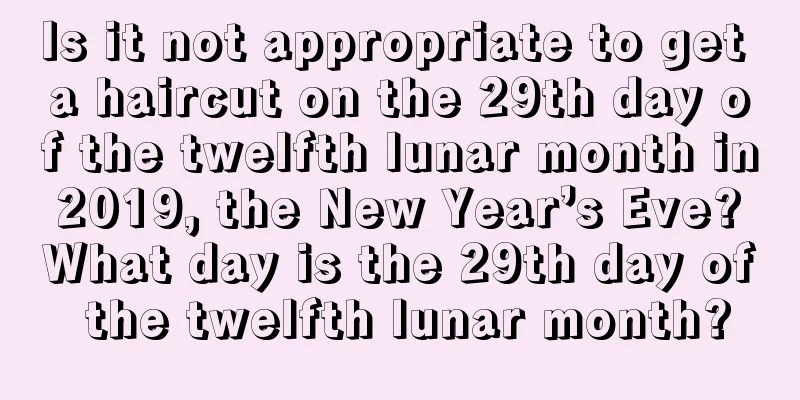 Is it not appropriate to get a haircut on the 29th day of the twelfth lunar month in 2019, the New Year’s Eve? What day is the 29th day of the twelfth lunar month?
