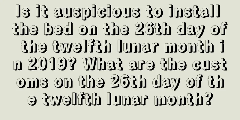Is it auspicious to install the bed on the 26th day of the twelfth lunar month in 2019? What are the customs on the 26th day of the twelfth lunar month?