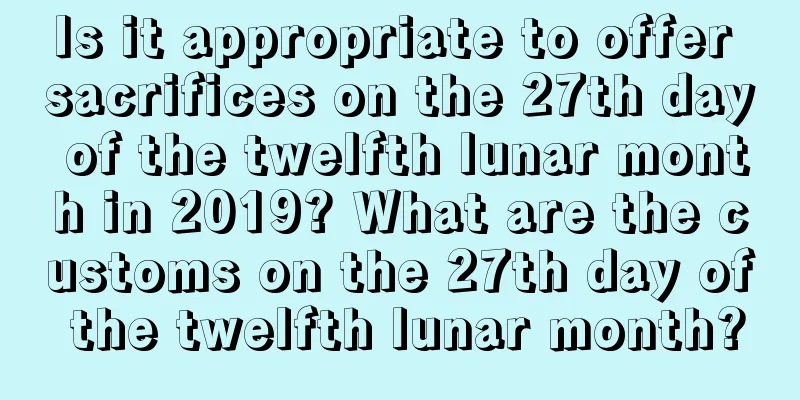 Is it appropriate to offer sacrifices on the 27th day of the twelfth lunar month in 2019? What are the customs on the 27th day of the twelfth lunar month?