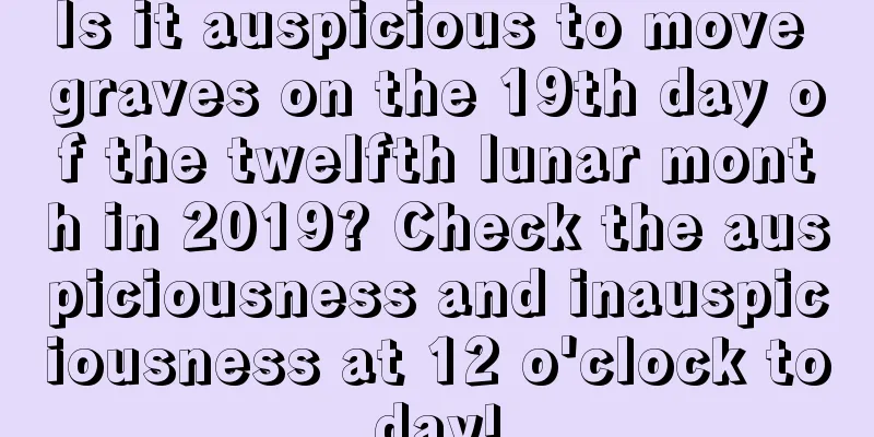 Is it auspicious to move graves on the 19th day of the twelfth lunar month in 2019? Check the auspiciousness and inauspiciousness at 12 o'clock today!