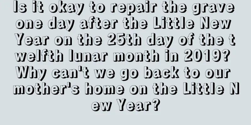 Is it okay to repair the grave one day after the Little New Year on the 25th day of the twelfth lunar month in 2019? Why can't we go back to our mother's home on the Little New Year?