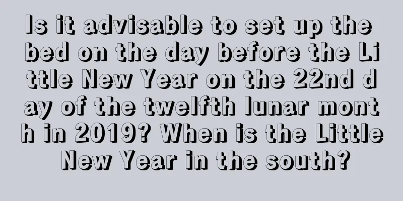 Is it advisable to set up the bed on the day before the Little New Year on the 22nd day of the twelfth lunar month in 2019? When is the Little New Year in the south?