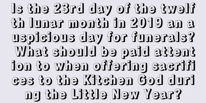 Is the 23rd day of the twelfth lunar month in 2019 an auspicious day for funerals? What should be paid attention to when offering sacrifices to the Kitchen God during the Little New Year?