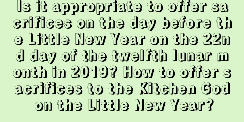 Is it appropriate to offer sacrifices on the day before the Little New Year on the 22nd day of the twelfth lunar month in 2019? How to offer sacrifices to the Kitchen God on the Little New Year?