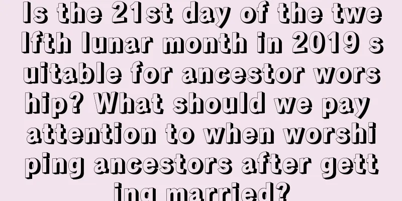 Is the 21st day of the twelfth lunar month in 2019 suitable for ancestor worship? What should we pay attention to when worshiping ancestors after getting married?