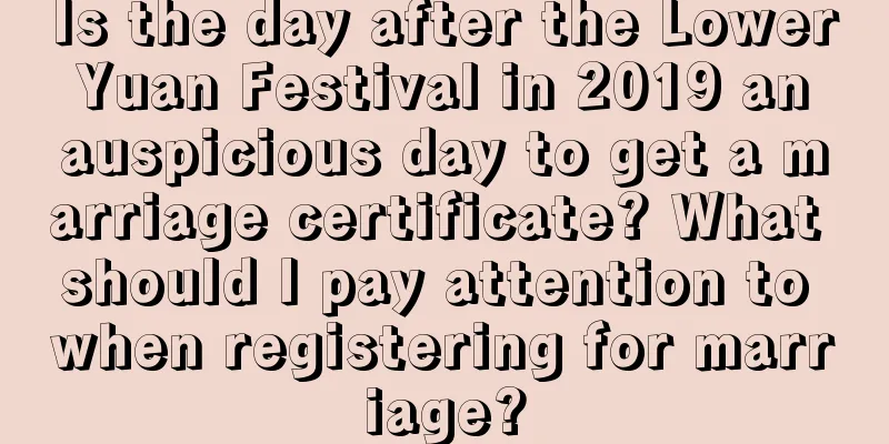 Is the day after the Lower Yuan Festival in 2019 an auspicious day to get a marriage certificate? What should I pay attention to when registering for marriage?
