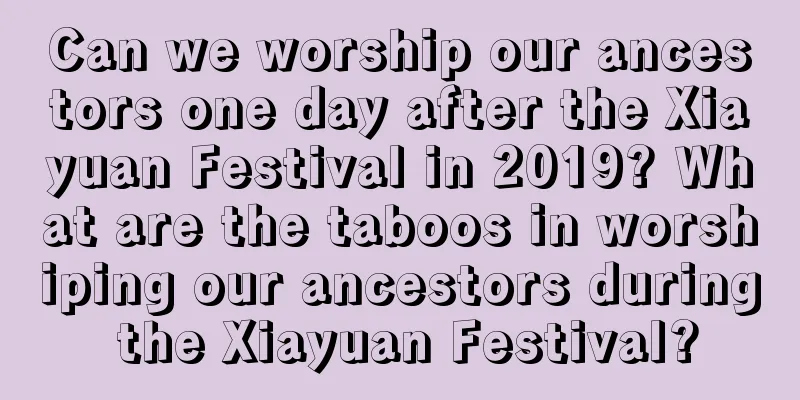 Can we worship our ancestors one day after the Xiayuan Festival in 2019? What are the taboos in worshiping our ancestors during the Xiayuan Festival?