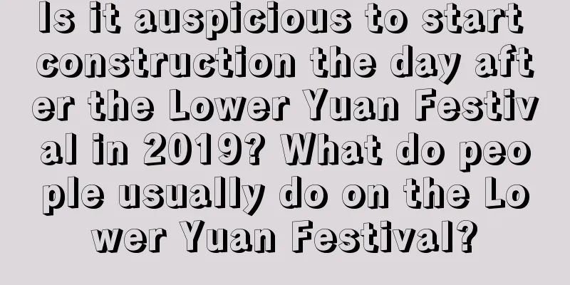 Is it auspicious to start construction the day after the Lower Yuan Festival in 2019? What do people usually do on the Lower Yuan Festival?