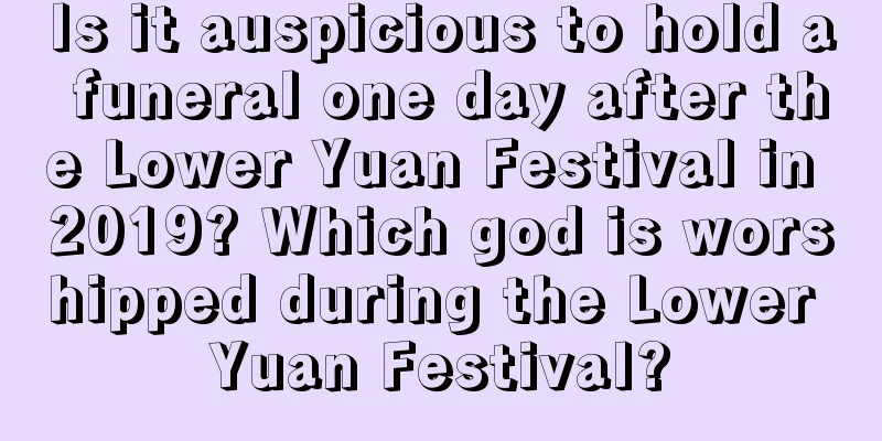Is it auspicious to hold a funeral one day after the Lower Yuan Festival in 2019? Which god is worshipped during the Lower Yuan Festival?