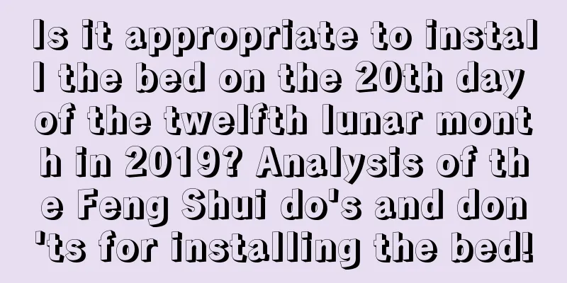 Is it appropriate to install the bed on the 20th day of the twelfth lunar month in 2019? Analysis of the Feng Shui do's and don'ts for installing the bed!