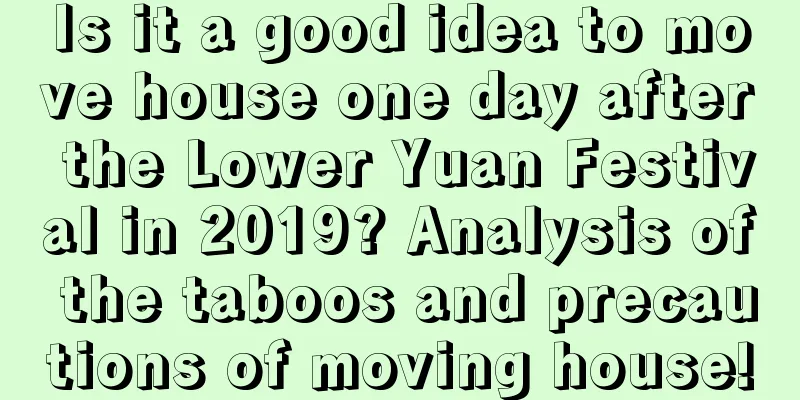 Is it a good idea to move house one day after the Lower Yuan Festival in 2019? Analysis of the taboos and precautions of moving house!