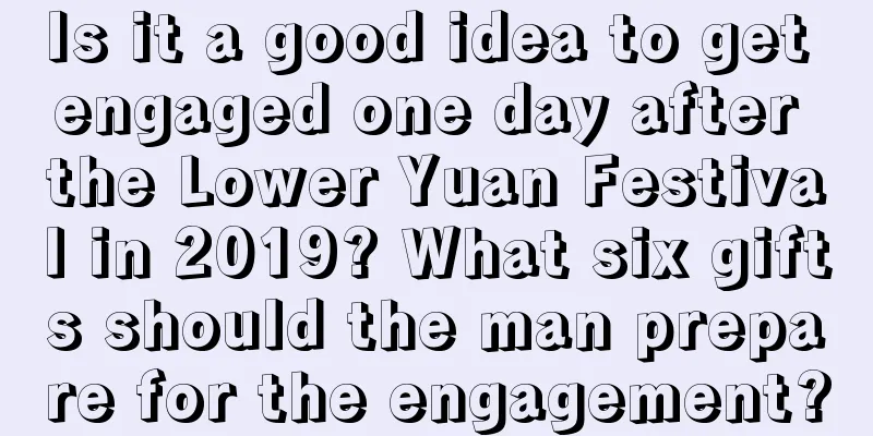 Is it a good idea to get engaged one day after the Lower Yuan Festival in 2019? What six gifts should the man prepare for the engagement?
