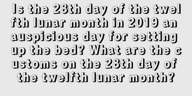 Is the 28th day of the twelfth lunar month in 2019 an auspicious day for setting up the bed? What are the customs on the 28th day of the twelfth lunar month?