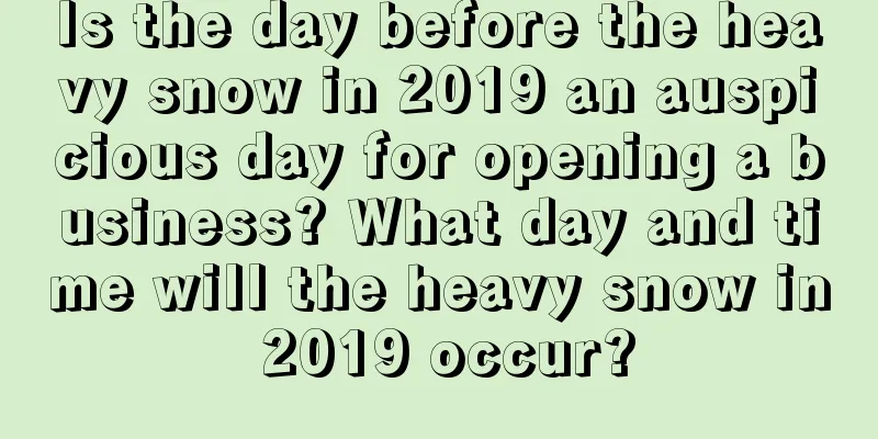 Is the day before the heavy snow in 2019 an auspicious day for opening a business? What day and time will the heavy snow in 2019 occur?