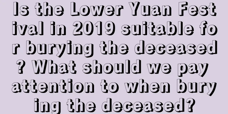 Is the Lower Yuan Festival in 2019 suitable for burying the deceased? What should we pay attention to when burying the deceased?