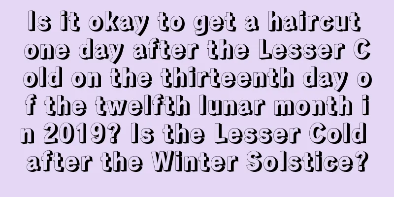 Is it okay to get a haircut one day after the Lesser Cold on the thirteenth day of the twelfth lunar month in 2019? Is the Lesser Cold after the Winter Solstice?