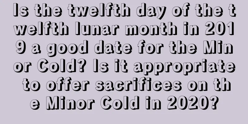 Is the twelfth day of the twelfth lunar month in 2019 a good date for the Minor Cold? Is it appropriate to offer sacrifices on the Minor Cold in 2020?