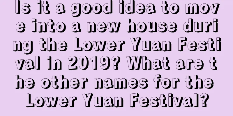 Is it a good idea to move into a new house during the Lower Yuan Festival in 2019? What are the other names for the Lower Yuan Festival?