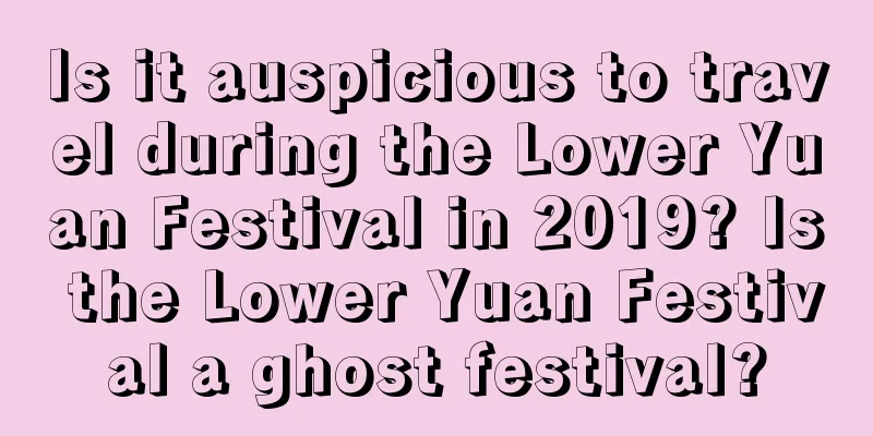 Is it auspicious to travel during the Lower Yuan Festival in 2019? Is the Lower Yuan Festival a ghost festival?