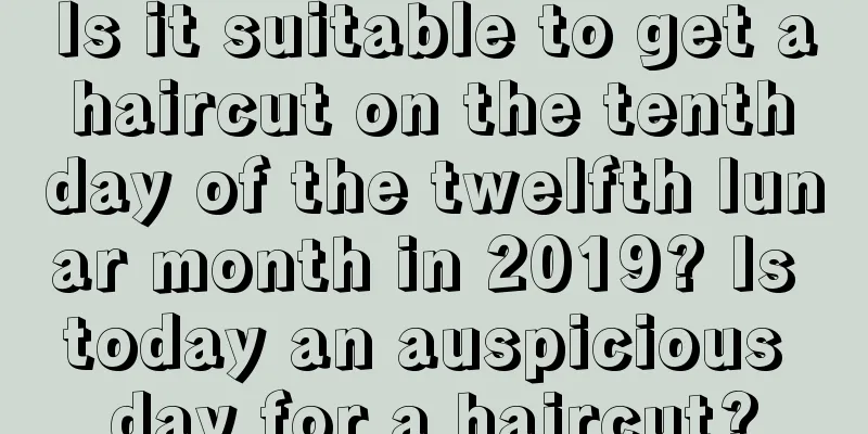 Is it suitable to get a haircut on the tenth day of the twelfth lunar month in 2019? Is today an auspicious day for a haircut?