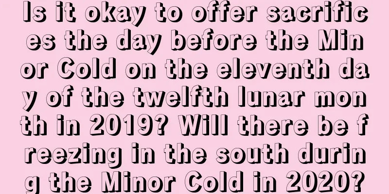 Is it okay to offer sacrifices the day before the Minor Cold on the eleventh day of the twelfth lunar month in 2019? Will there be freezing in the south during the Minor Cold in 2020?