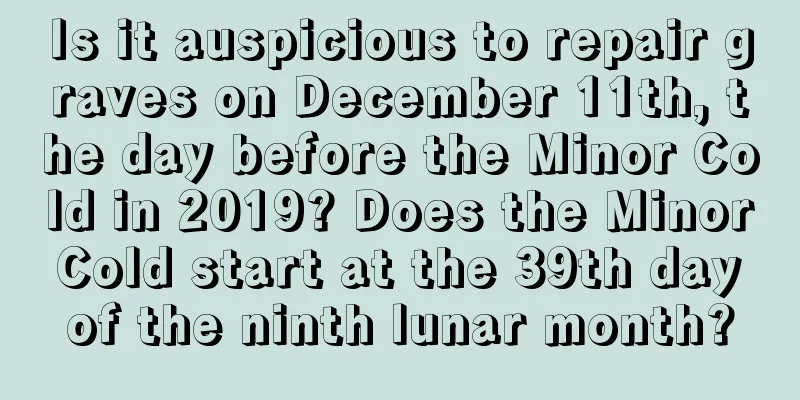 Is it auspicious to repair graves on December 11th, the day before the Minor Cold in 2019? Does the Minor Cold start at the 39th day of the ninth lunar month?