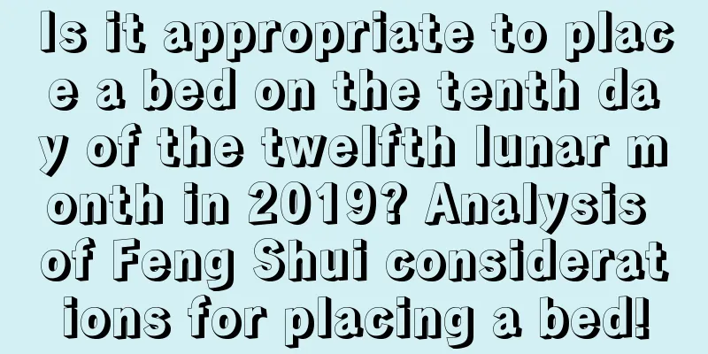 Is it appropriate to place a bed on the tenth day of the twelfth lunar month in 2019? Analysis of Feng Shui considerations for placing a bed!