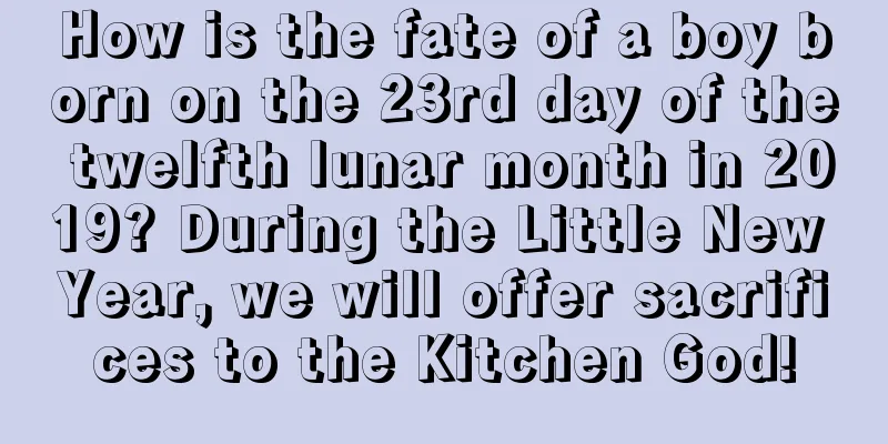 How is the fate of a boy born on the 23rd day of the twelfth lunar month in 2019? During the Little New Year, we will offer sacrifices to the Kitchen God!