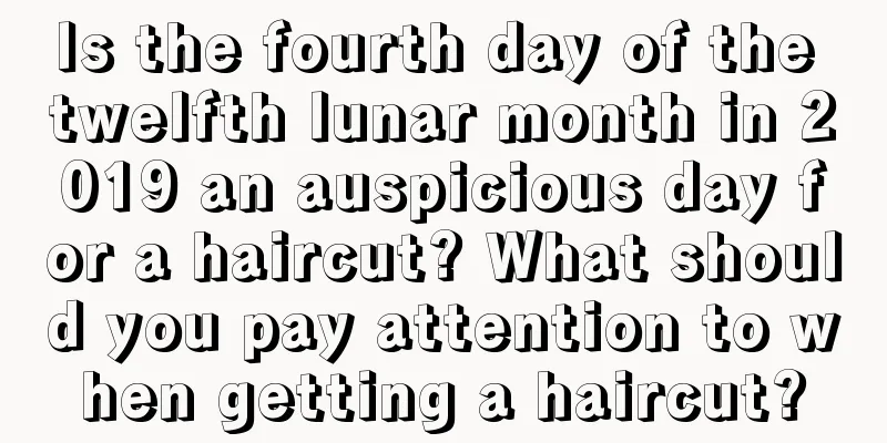 Is the fourth day of the twelfth lunar month in 2019 an auspicious day for a haircut? What should you pay attention to when getting a haircut?