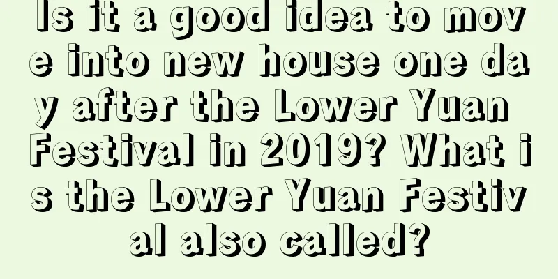 Is it a good idea to move into new house one day after the Lower Yuan Festival in 2019? What is the Lower Yuan Festival also called?