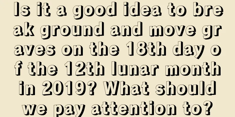 Is it a good idea to break ground and move graves on the 18th day of the 12th lunar month in 2019? What should we pay attention to?