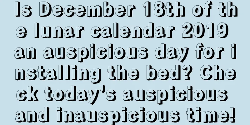 Is December 18th of the lunar calendar 2019 an auspicious day for installing the bed? Check today’s auspicious and inauspicious time!