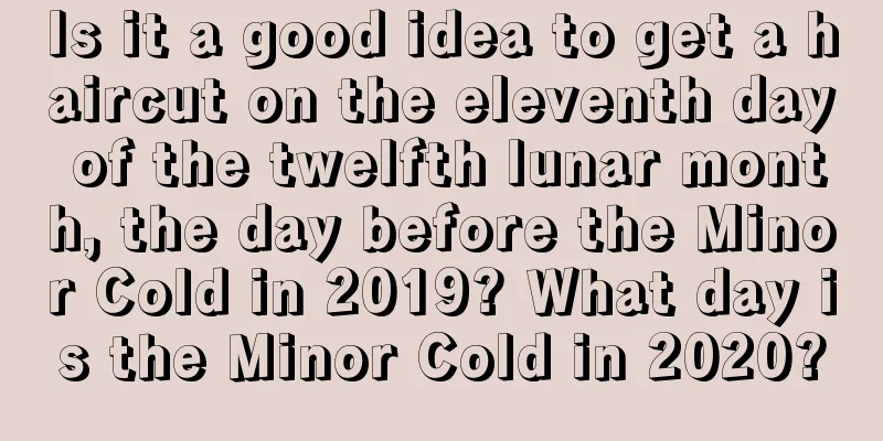 Is it a good idea to get a haircut on the eleventh day of the twelfth lunar month, the day before the Minor Cold in 2019? What day is the Minor Cold in 2020?