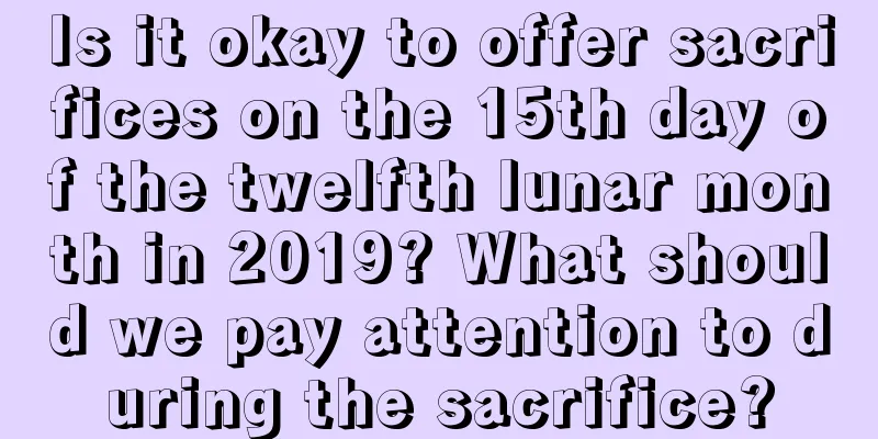 Is it okay to offer sacrifices on the 15th day of the twelfth lunar month in 2019? What should we pay attention to during the sacrifice?