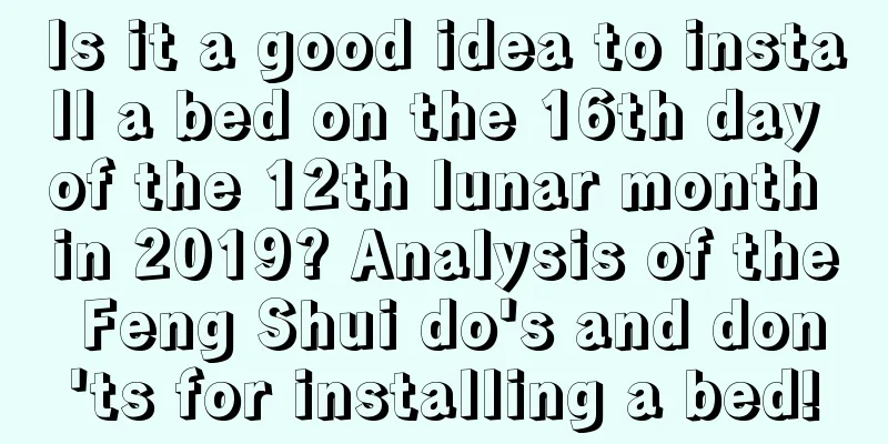 Is it a good idea to install a bed on the 16th day of the 12th lunar month in 2019? Analysis of the Feng Shui do's and don'ts for installing a bed!