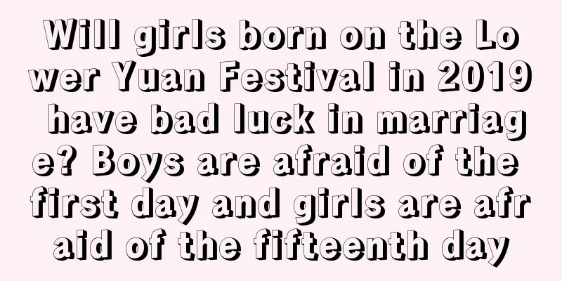 Will girls born on the Lower Yuan Festival in 2019 have bad luck in marriage? Boys are afraid of the first day and girls are afraid of the fifteenth day