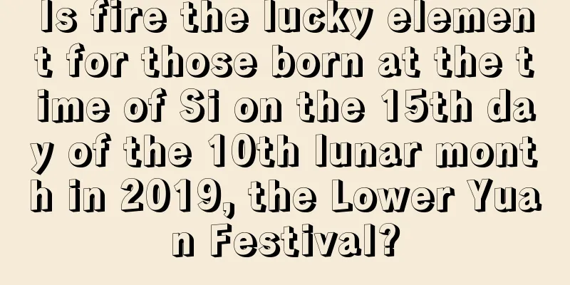 Is fire the lucky element for those born at the time of Si on the 15th day of the 10th lunar month in 2019, the Lower Yuan Festival?
