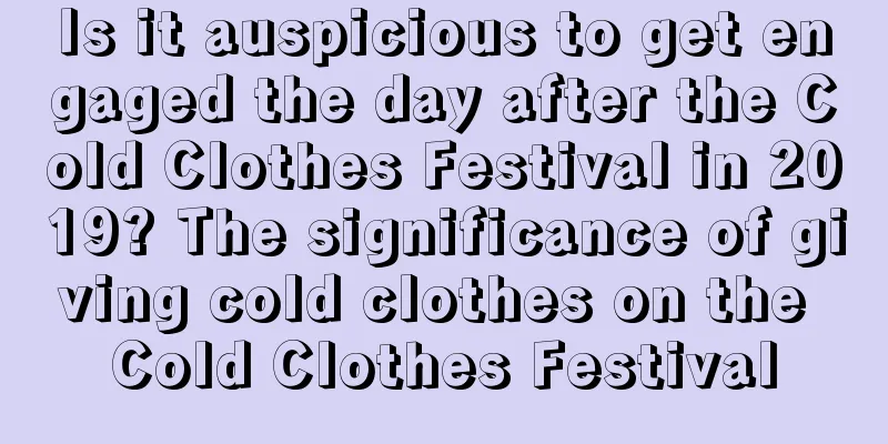 Is it auspicious to get engaged the day after the Cold Clothes Festival in 2019? The significance of giving cold clothes on the Cold Clothes Festival