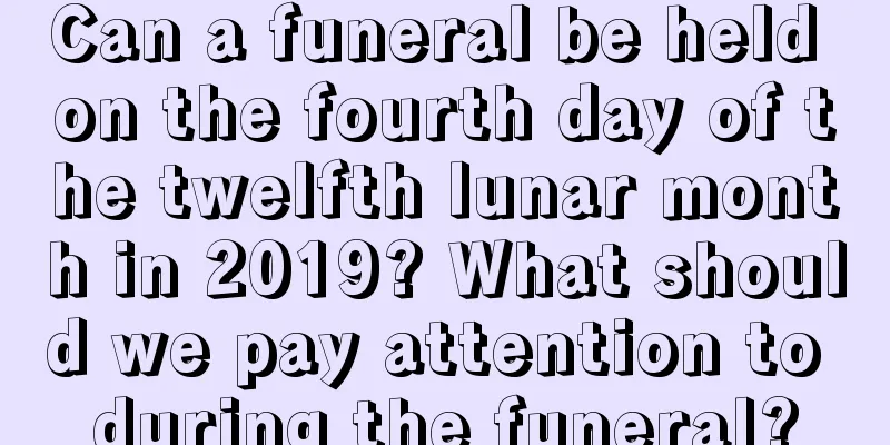 Can a funeral be held on the fourth day of the twelfth lunar month in 2019? What should we pay attention to during the funeral?