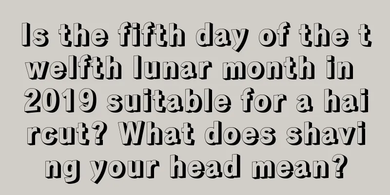 Is the fifth day of the twelfth lunar month in 2019 suitable for a haircut? What does shaving your head mean?