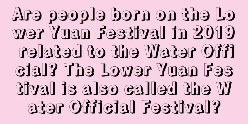 Are people born on the Lower Yuan Festival in 2019 related to the Water Official? The Lower Yuan Festival is also called the Water Official Festival?